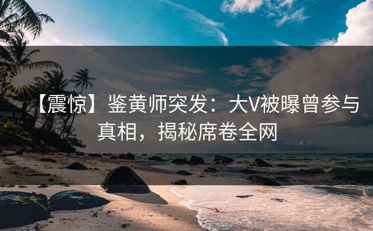 【震惊】鉴黄师突发：大V被曝曾参与真相，揭秘席卷全网