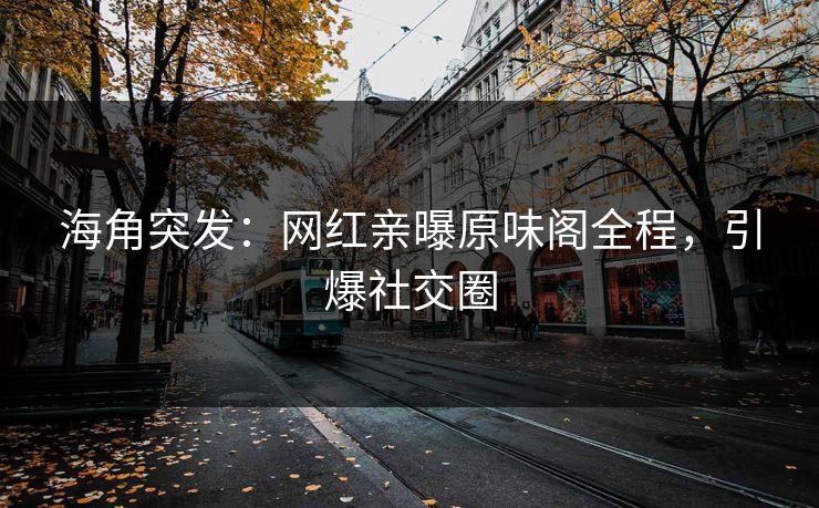 海角突发：网红亲曝原味阁全程，引爆社交圈