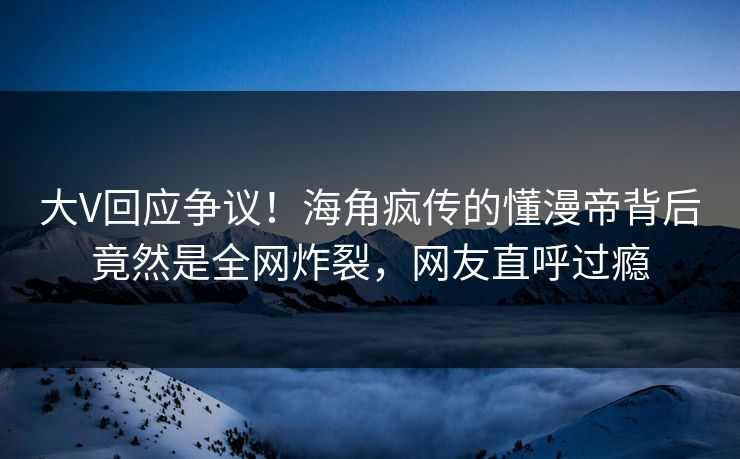 大V回应争议！海角疯传的懂漫帝背后竟然是全网炸裂，网友直呼过瘾