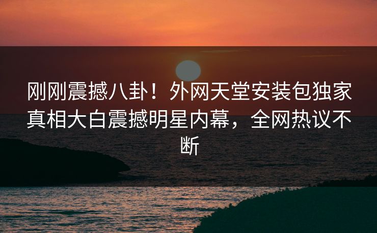 刚刚震撼八卦！外网天堂安装包独家真相大白震撼明星内幕，全网热议不断