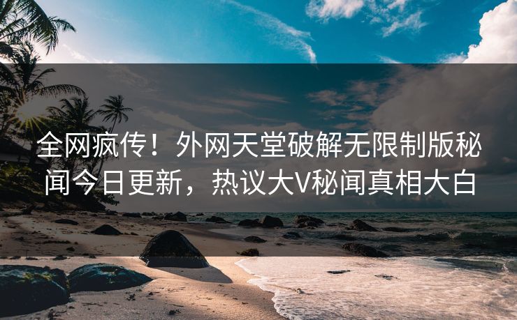 全网疯传！外网天堂破解无限制版秘闻今日更新，热议大V秘闻真相大白