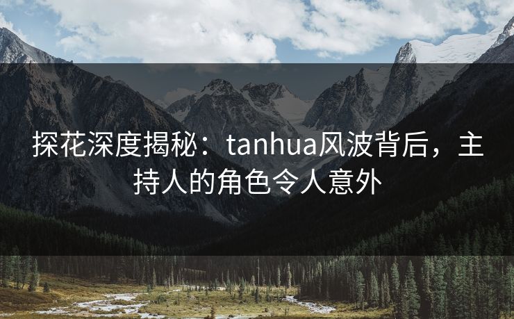 探花深度揭秘：tanhua风波背后，主持人的角色令人意外