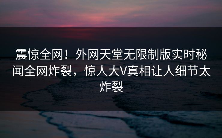 震惊全网！外网天堂无限制版实时秘闻全网炸裂，惊人大V真相让人细节太炸裂
