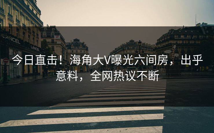 今日直击！海角大V曝光六间房，出乎意料，全网热议不断