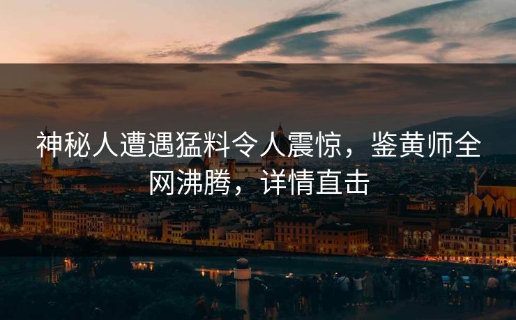 神秘人遭遇猛料令人震惊，鉴黄师全网沸腾，详情直击