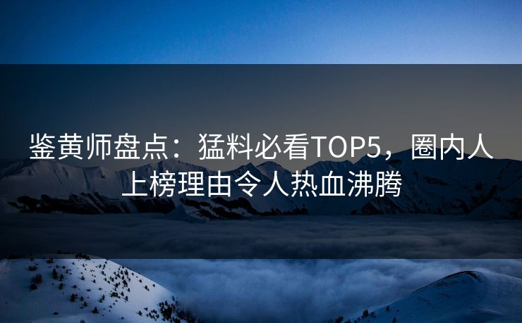鉴黄师盘点：猛料必看TOP5，圈内人上榜理由令人热血沸腾