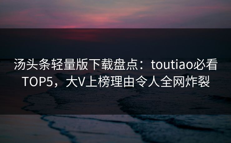 汤头条轻量版下载盘点：toutiao必看TOP5，大V上榜理由令人全网炸裂