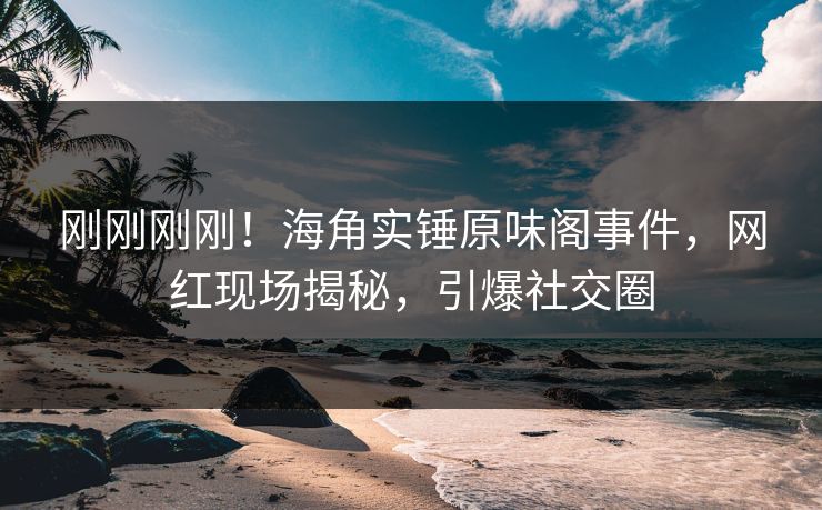 刚刚刚刚！海角实锤原味阁事件，网红现场揭秘，引爆社交圈