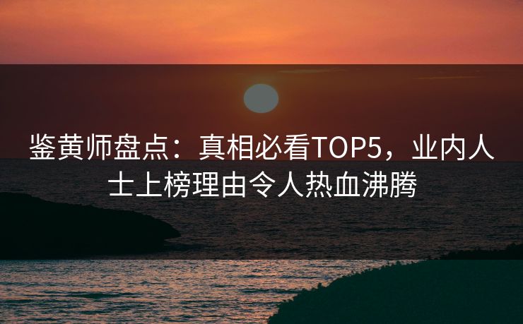 鉴黄师盘点：真相必看TOP5，业内人士上榜理由令人热血沸腾