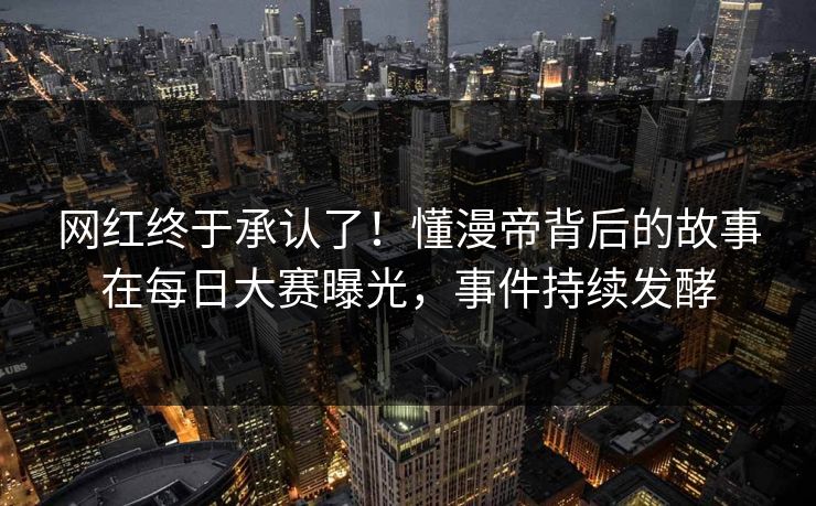 网红终于承认了！懂漫帝背后的故事在每日大赛曝光，事件持续发酵