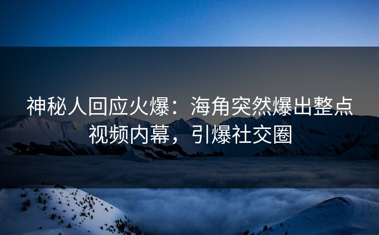 神秘人回应火爆：海角突然爆出整点视频内幕，引爆社交圈