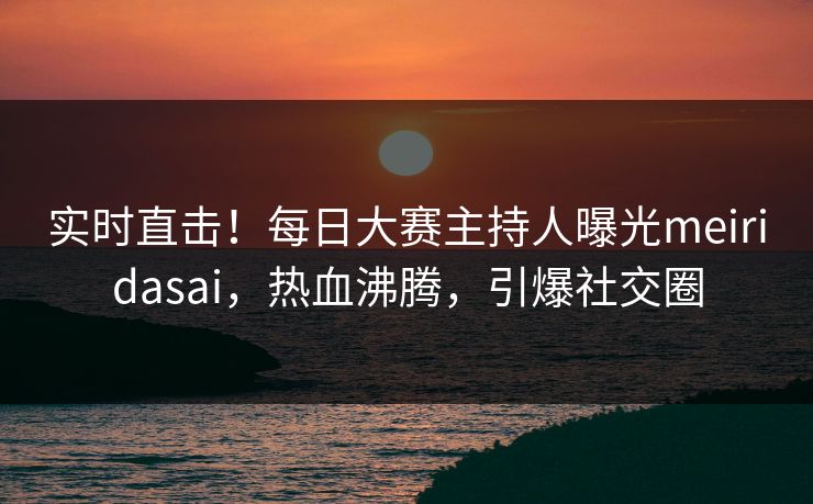 实时直击！每日大赛主持人曝光meiridasai，热血沸腾，引爆社交圈