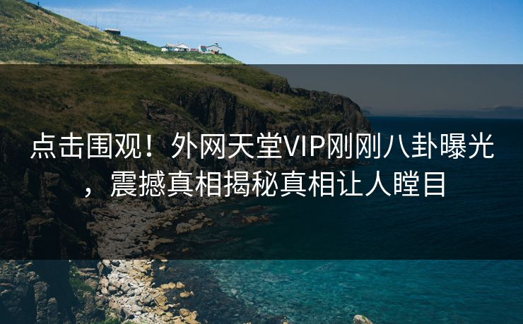 点击围观！外网天堂VIP刚刚八卦曝光，震撼真相揭秘真相让人瞠目
