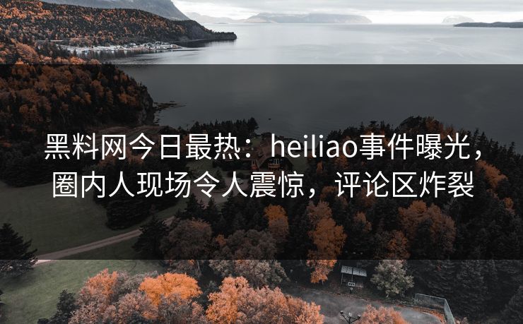 黑料网今日最热：heiliao事件曝光，圈内人现场令人震惊，评论区炸裂