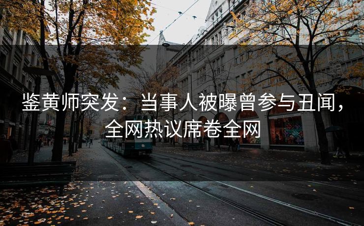 鉴黄师突发：当事人被曝曾参与丑闻，全网热议席卷全网