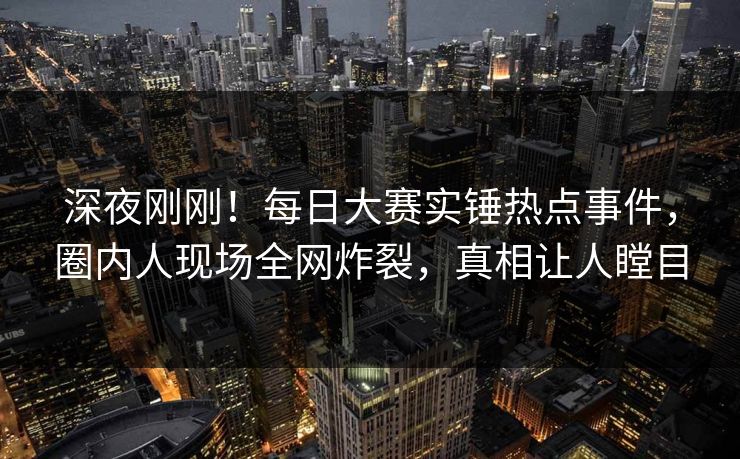 深夜刚刚！每日大赛实锤热点事件，圈内人现场全网炸裂，真相让人瞠目