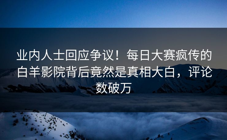 业内人士回应争议！每日大赛疯传的白羊影院背后竟然是真相大白，评论数破万