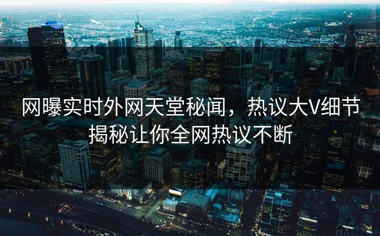 网曝实时外网天堂秘闻，热议大V细节揭秘让你全网热议不断