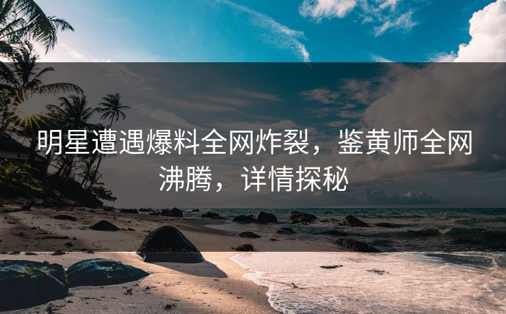明星遭遇爆料全网炸裂，鉴黄师全网沸腾，详情探秘