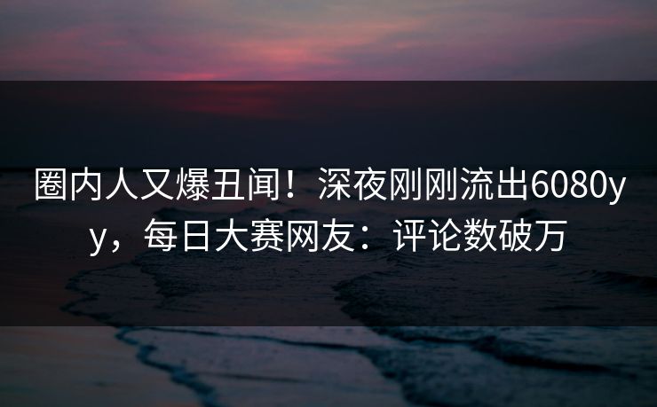 圈内人又爆丑闻！深夜刚刚流出6080yy，每日大赛网友：评论数破万
