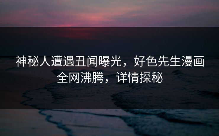 神秘人遭遇丑闻曝光，好色先生漫画全网沸腾，详情探秘