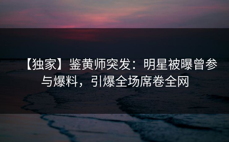 【独家】鉴黄师突发：明星被曝曾参与爆料，引爆全场席卷全网