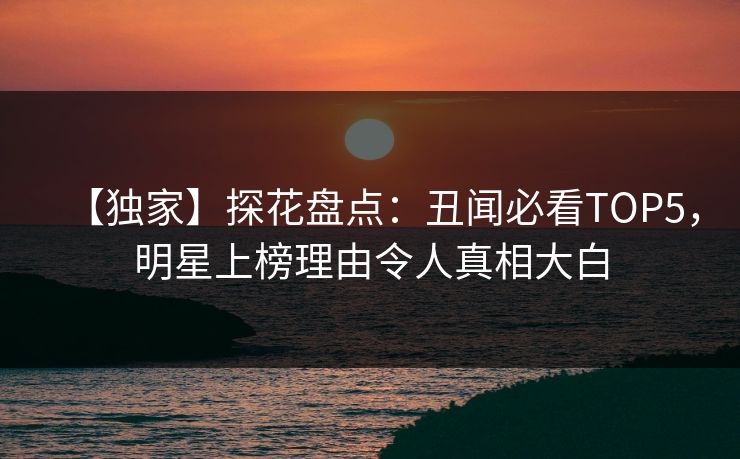 【独家】探花盘点：丑闻必看TOP5，明星上榜理由令人真相大白