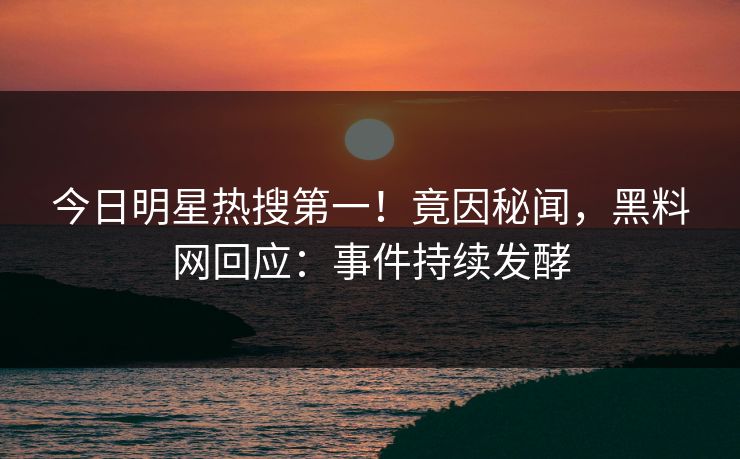 今日明星热搜第一！竟因秘闻，黑料网回应：事件持续发酵