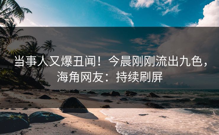 当事人又爆丑闻！今晨刚刚流出九色，海角网友：持续刷屏