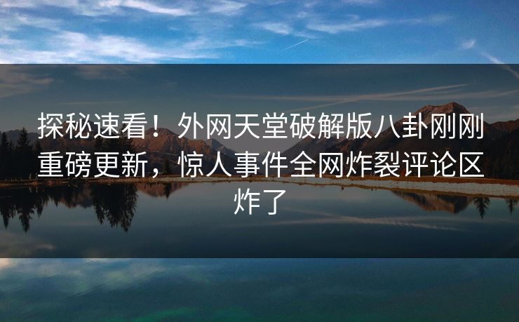 探秘速看！外网天堂破解版八卦刚刚重磅更新，惊人事件全网炸裂评论区炸了