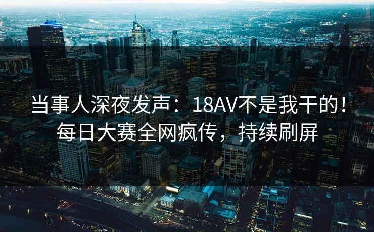 当事人深夜发声：18AV不是我干的！每日大赛全网疯传，持续刷屏