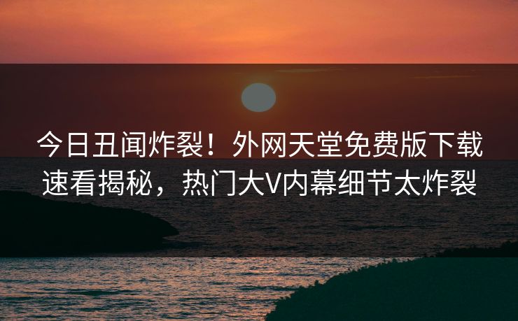 今日丑闻炸裂！外网天堂免费版下载速看揭秘，热门大V内幕细节太炸裂