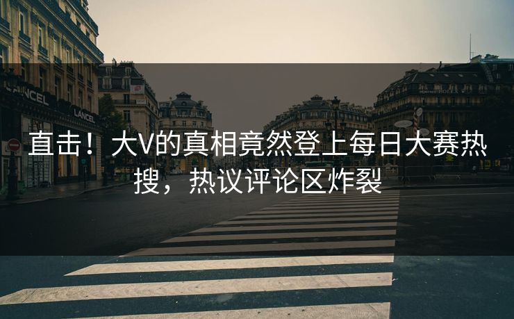 直击！大V的真相竟然登上每日大赛热搜，热议评论区炸裂