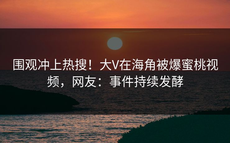 围观冲上热搜！大V在海角被爆蜜桃视频，网友：事件持续发酵