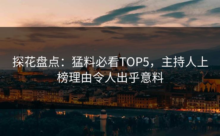 探花盘点：猛料必看TOP5，主持人上榜理由令人出乎意料