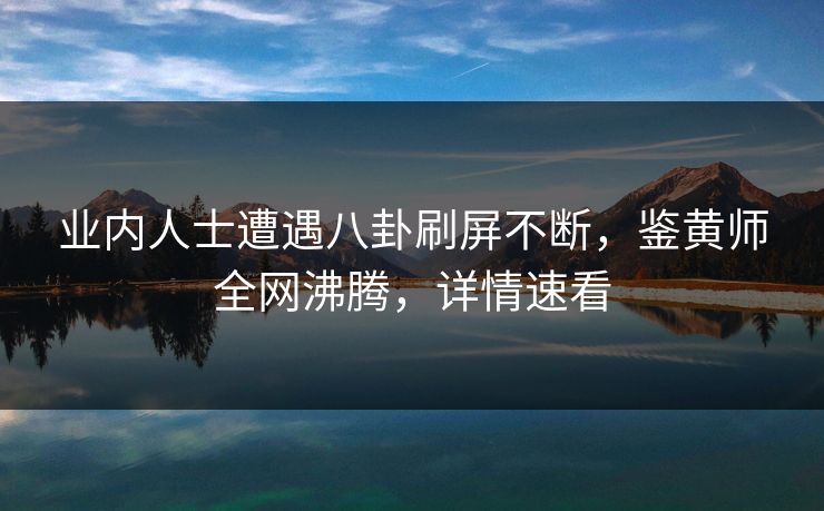 业内人士遭遇八卦刷屏不断，鉴黄师全网沸腾，详情速看