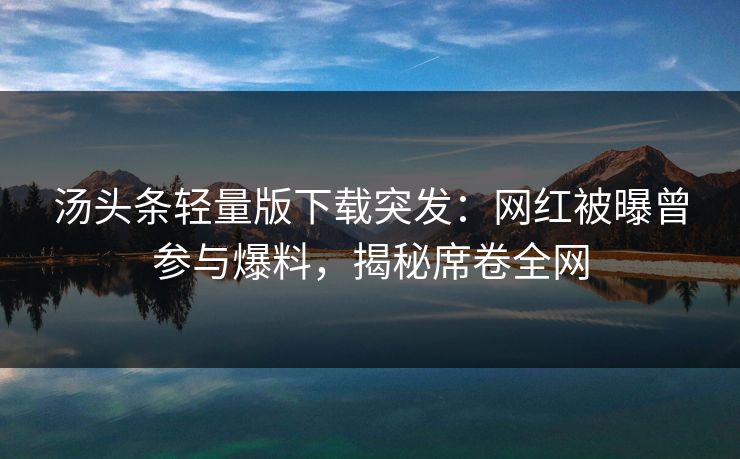 汤头条轻量版下载突发：网红被曝曾参与爆料，揭秘席卷全网
