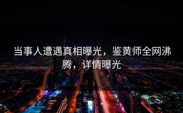 当事人遭遇真相曝光，鉴黄师全网沸腾，详情曝光