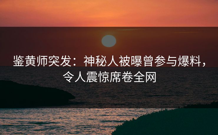 鉴黄师突发：神秘人被曝曾参与爆料，令人震惊席卷全网