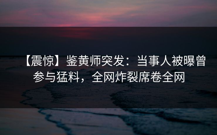 【震惊】鉴黄师突发：当事人被曝曾参与猛料，全网炸裂席卷全网