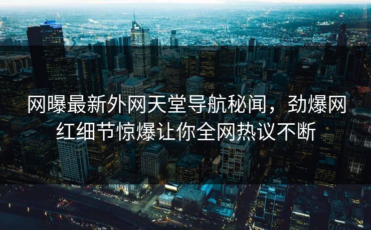 网曝最新外网天堂导航秘闻，劲爆网红细节惊爆让你全网热议不断