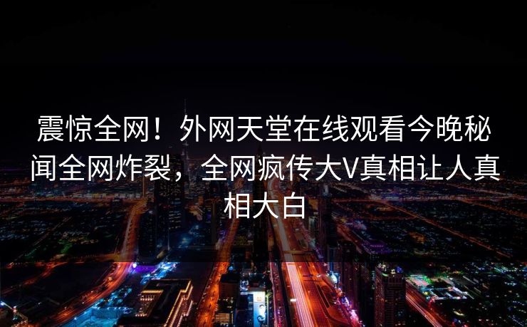 震惊全网！外网天堂在线观看今晚秘闻全网炸裂，全网疯传大V真相让人真相大白