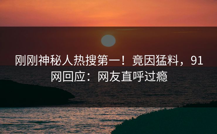 刚刚神秘人热搜第一！竟因猛料，91网回应：网友直呼过瘾