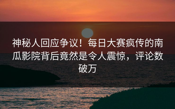 神秘人回应争议！每日大赛疯传的南瓜影院背后竟然是令人震惊，评论数破万