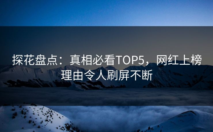 探花盘点：真相必看TOP5，网红上榜理由令人刷屏不断