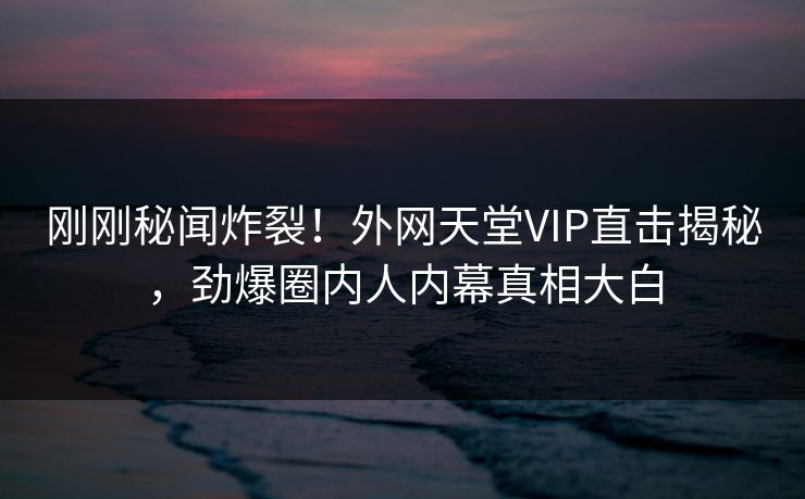 刚刚秘闻炸裂！外网天堂VIP直击揭秘，劲爆圈内人内幕真相大白