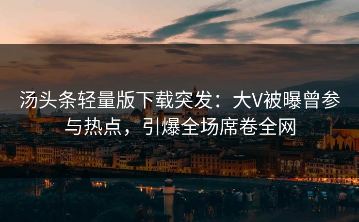 汤头条轻量版下载突发：大V被曝曾参与热点，引爆全场席卷全网