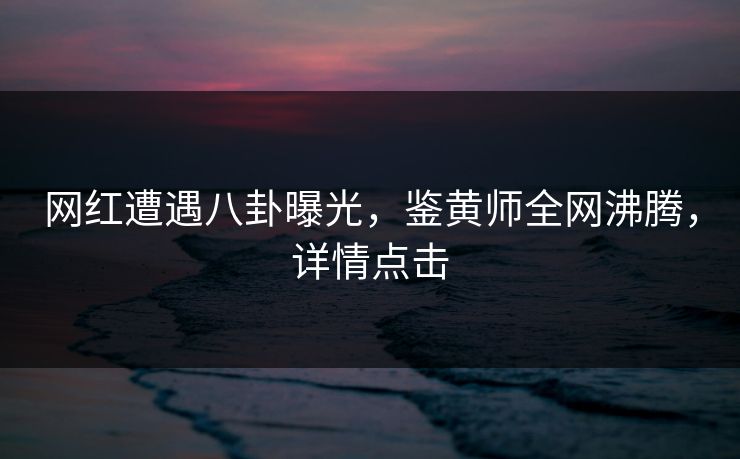 网红遭遇八卦曝光，鉴黄师全网沸腾，详情点击