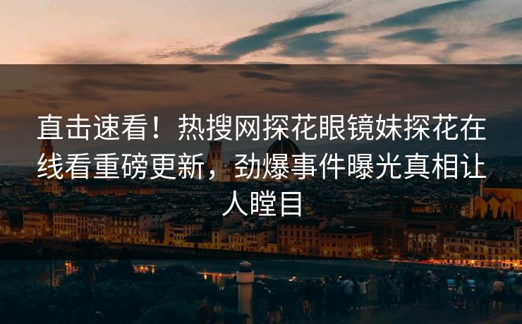 直击速看！热搜网探花眼镜妹探花在线看重磅更新，劲爆事件曝光真相让人瞠目