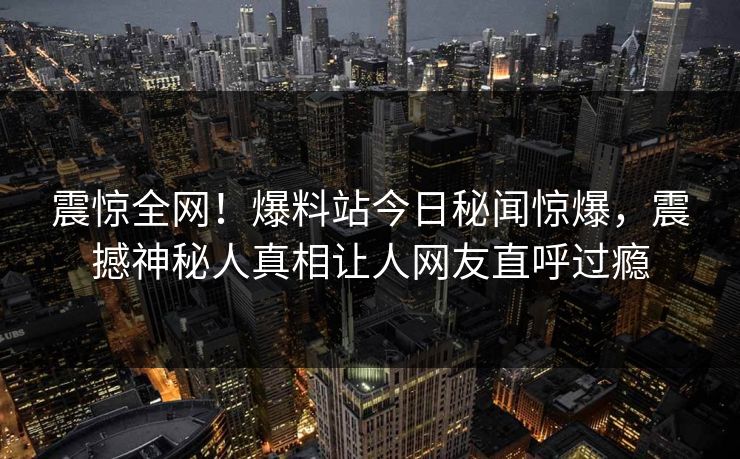 震惊全网！爆料站今日秘闻惊爆，震撼神秘人真相让人网友直呼过瘾